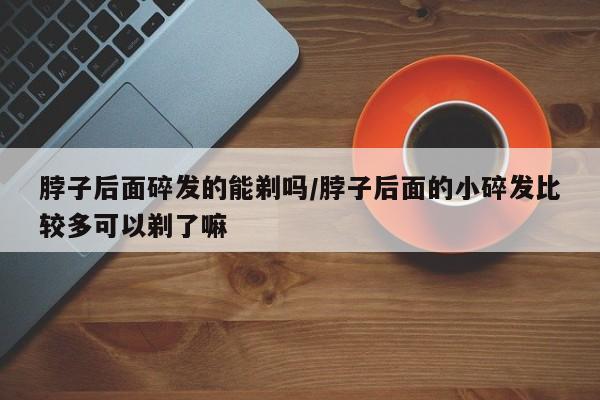 脖子后面碎发的能剃吗/脖子后面的小碎发比较多可以剃了嘛
