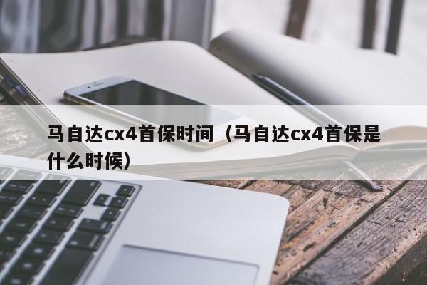 马自达cx4首保时间（马自达cx4首保是什么时候）