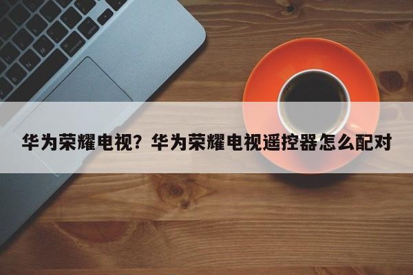 华为荣耀电视？华为荣耀电视遥控器怎么配对
