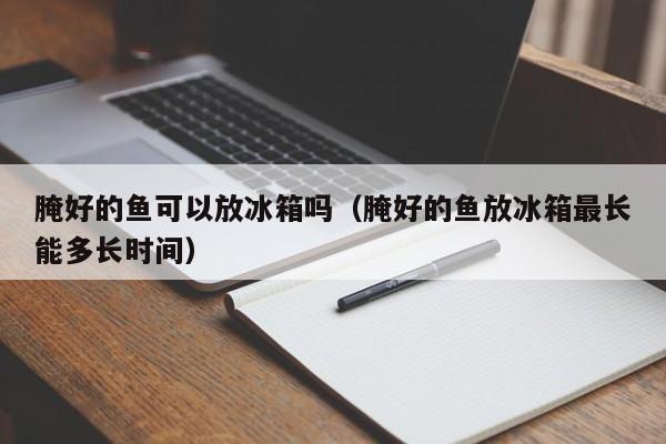 腌好的鱼可以放冰箱吗（腌好的鱼放冰箱最长能多长时间）