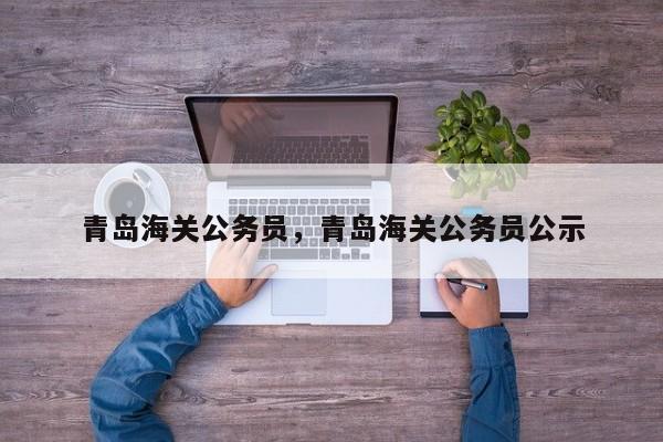 青岛海关公务员，青岛海关公务员公示