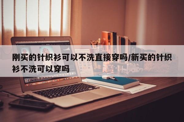 刚买的针织衫可以不洗直接穿吗/新买的针织衫不洗可以穿吗