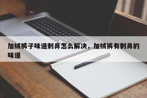 加绒裤子味道刺鼻怎么解决，加绒裤有刺鼻的味道