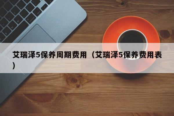 艾瑞泽5保养周期费用（艾瑞泽5保养费用表）
