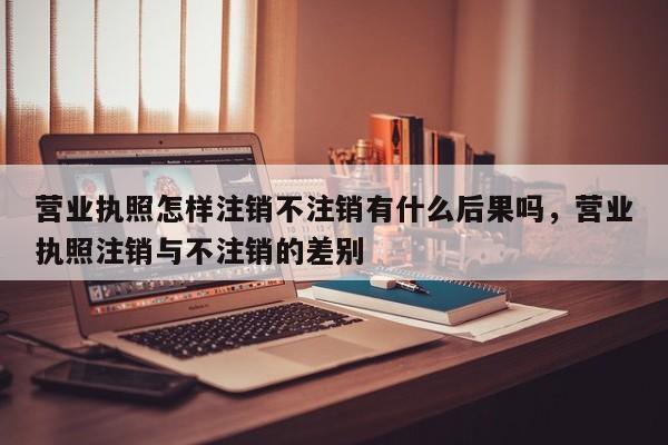 营业执照怎样注销不注销有什么后果吗，营业执照注销与不注销的差别