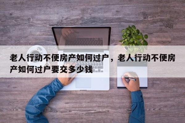 老人行动不便房产如何过户，老人行动不便房产如何过户要交多少钱