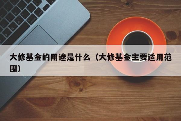 大修基金的用途是什么（大修基金主要适用范围）