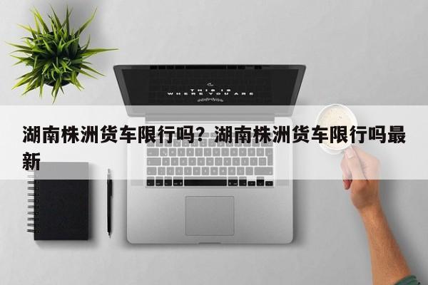 湖南株洲货车限行吗？湖南株洲货车限行吗最新