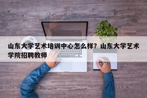 山东大学艺术培训中心怎么样？山东大学艺术学院招聘教师