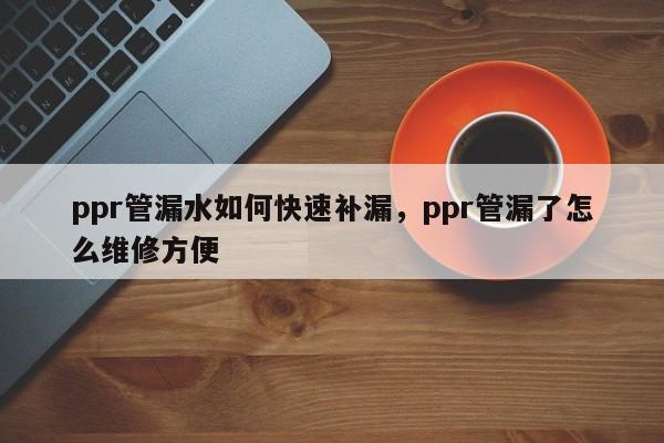 ppr管漏水如何快速补漏，ppr管漏了怎么维修方便