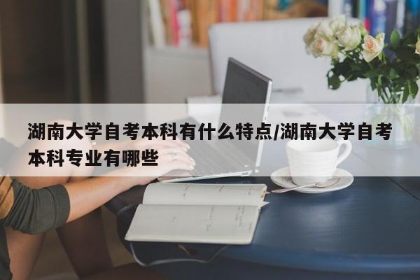 湖南大学自考本科有什么特点/湖南大学自考本科专业有哪些
