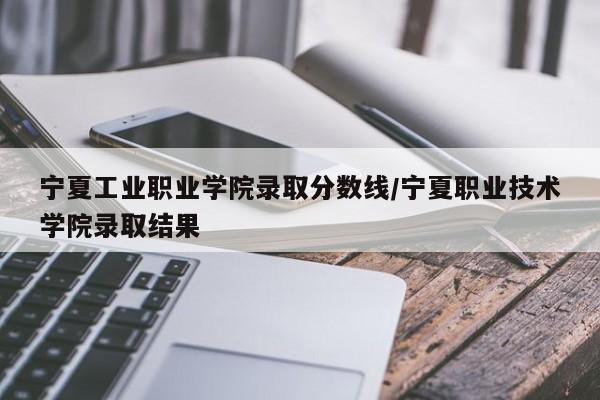 宁夏工业职业学院录取分数线/宁夏职业技术学院录取结果
