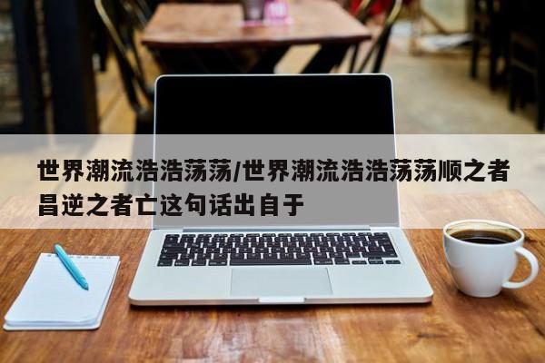 世界潮流浩浩荡荡/世界潮流浩浩荡荡顺之者昌逆之者亡这句话出自于