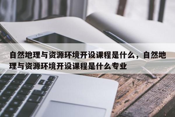 自然地理与资源环境开设课程是什么，自然地理与资源环境开设课程是什么专业