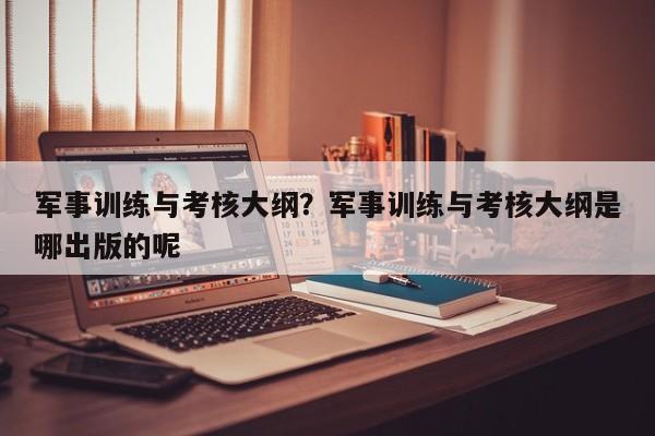 军事训练与考核大纲？军事训练与考核大纲是哪出版的呢
