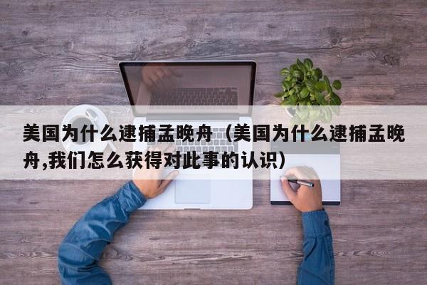 美国为什么逮捕孟晚舟（美国为什么逮捕孟晚舟,我们怎么获得对此事的认识）