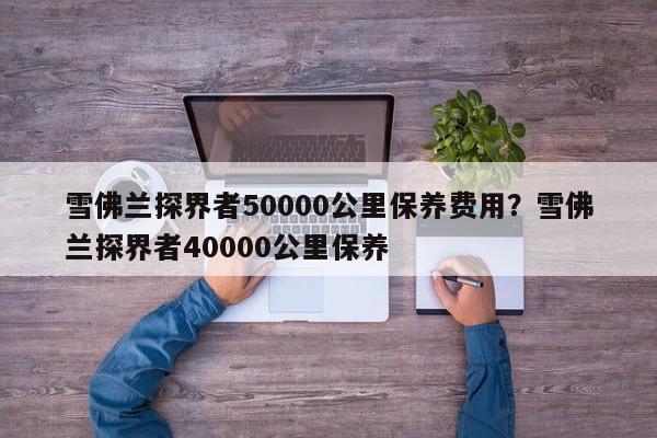 雪佛兰探界者50000公里保养费用？雪佛兰探界者40000公里保养