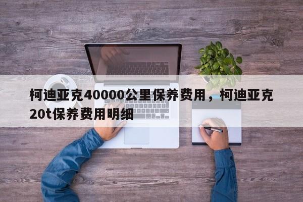 柯迪亚克40000公里保养费用，柯迪亚克20t保养费用明细