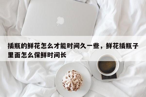插瓶的鲜花怎么才能时间久一些，鲜花插瓶子里面怎么保鲜时间长