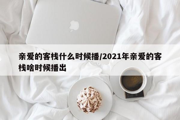 亲爱的客栈什么时候播/2021年亲爱的客栈啥时候播出