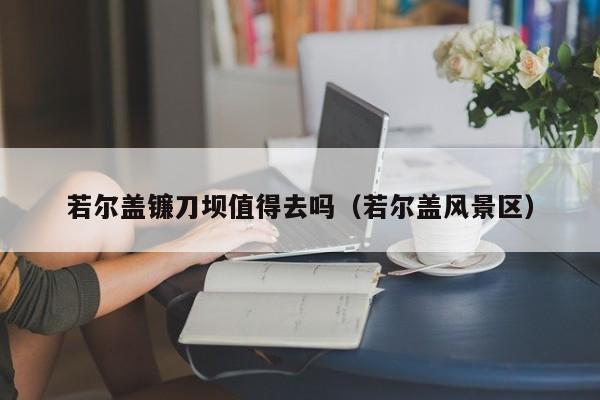 若尔盖镰刀坝值得去吗（若尔盖风景区）