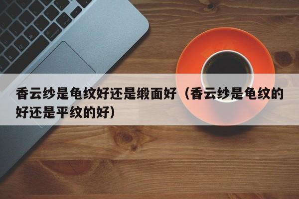香云纱是龟纹好还是缎面好（香云纱是龟纹的好还是平纹的好）