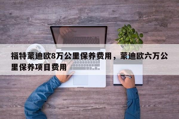 福特蒙迪欧8万公里保养费用，蒙迪欧六万公里保养项目费用