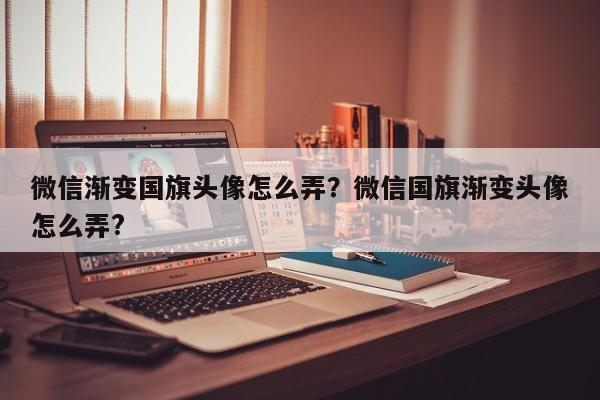 微信渐变国旗头像怎么弄？微信国旗渐变头像怎么弄?