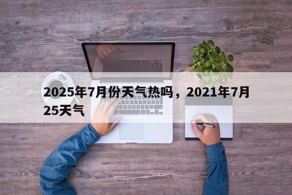 2025年7月份天气热吗，2021年7月25天气