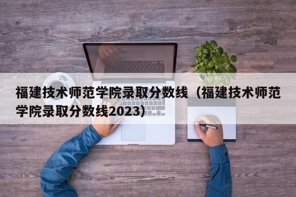 福建技术师范学院录取分数线（福建技术师范学院录取分数线2023）