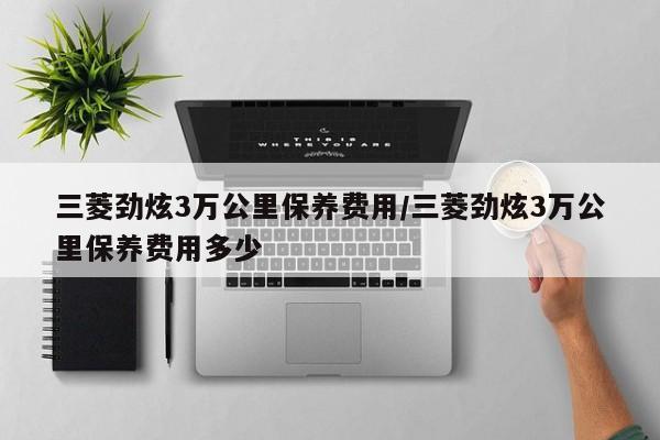 三菱劲炫3万公里保养费用/三菱劲炫3万公里保养费用多少