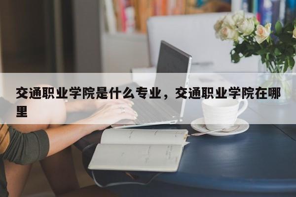 交通职业学院是什么专业，交通职业学院在哪里
