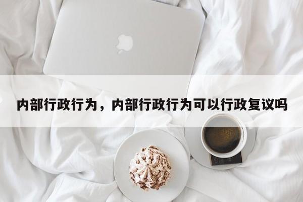 内部行政行为，内部行政行为可以行政复议吗