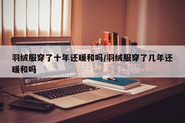 羽绒服穿了十年还暖和吗/羽绒服穿了几年还暖和吗