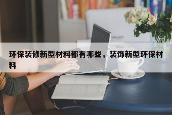 环保装修新型材料都有哪些，装饰新型环保材料