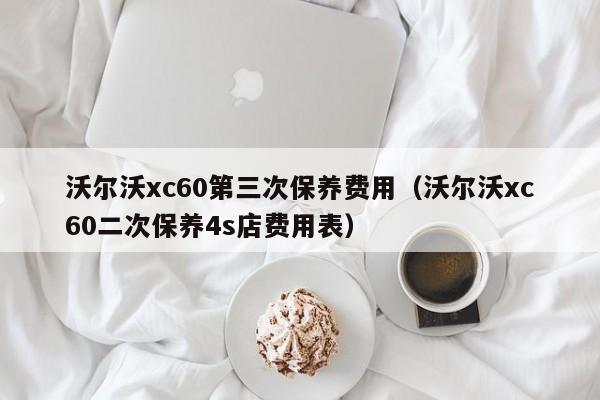 沃尔沃xc60第三次保养费用（沃尔沃xc60二次保养4s店费用表）