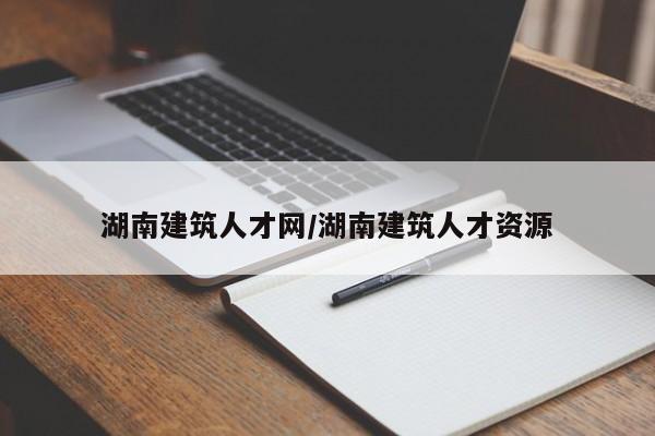 湖南建筑人才网/湖南建筑人才资源