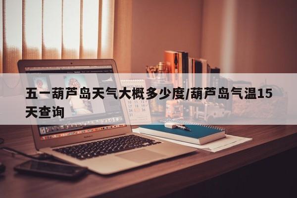 五一葫芦岛天气大概多少度/葫芦岛气温15天查询
