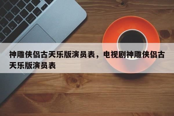 神雕侠侣古天乐版演员表，电视剧神雕侠侣古天乐版演员表
