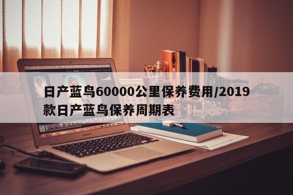 日产蓝鸟60000公里保养费用/2019款日产蓝鸟保养周期表