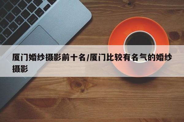 厦门婚纱摄影前十名/厦门比较有名气的婚纱摄影