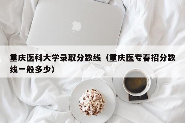 重庆医科大学录取分数线（重庆医专春招分数线一般多少）