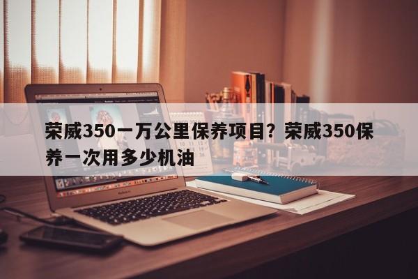 荣威350一万公里保养项目？荣威350保养一次用多少机油