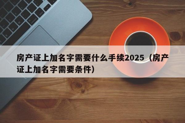 房产证上加名字需要什么手续2025（房产证上加名字需要条件）