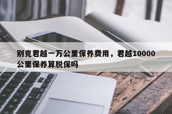 别克君越一万公里保养费用，君越10000公里保养算脱保吗