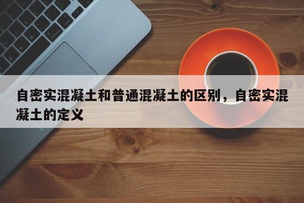 自密实混凝土和普通混凝土的区别，自密实混凝土的定义