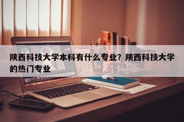 陕西科技大学本科有什么专业？陕西科技大学的热门专业