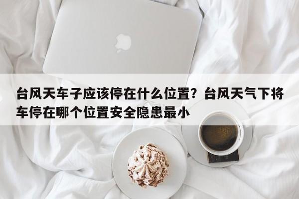 台风天车子应该停在什么位置？台风天气下将车停在哪个位置安全隐患最小