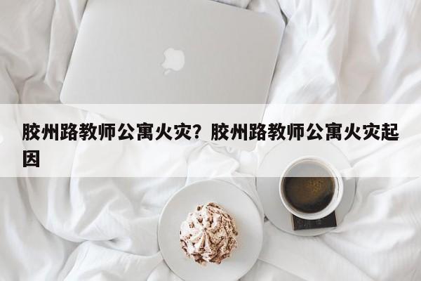 胶州路教师公寓火灾？胶州路教师公寓火灾起因