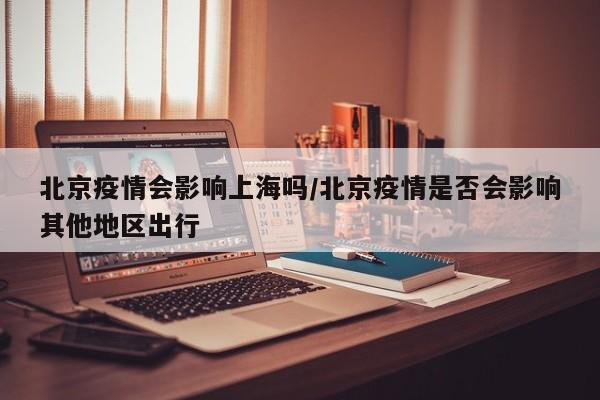 北京疫情会影响上海吗/北京疫情是否会影响其他地区出行